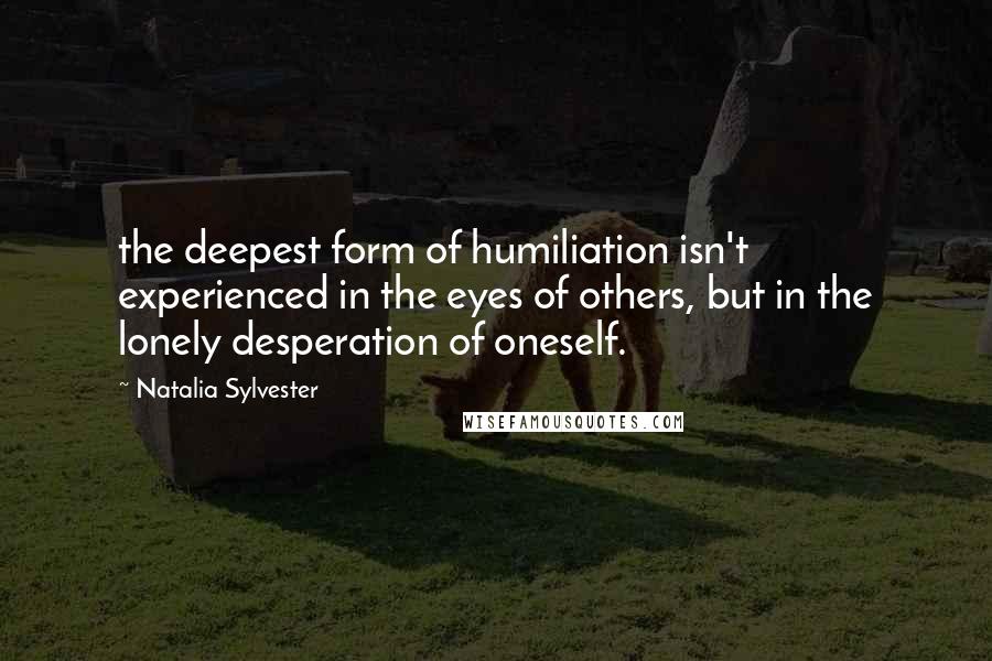 Natalia Sylvester Quotes: the deepest form of humiliation isn't experienced in the eyes of others, but in the lonely desperation of oneself.