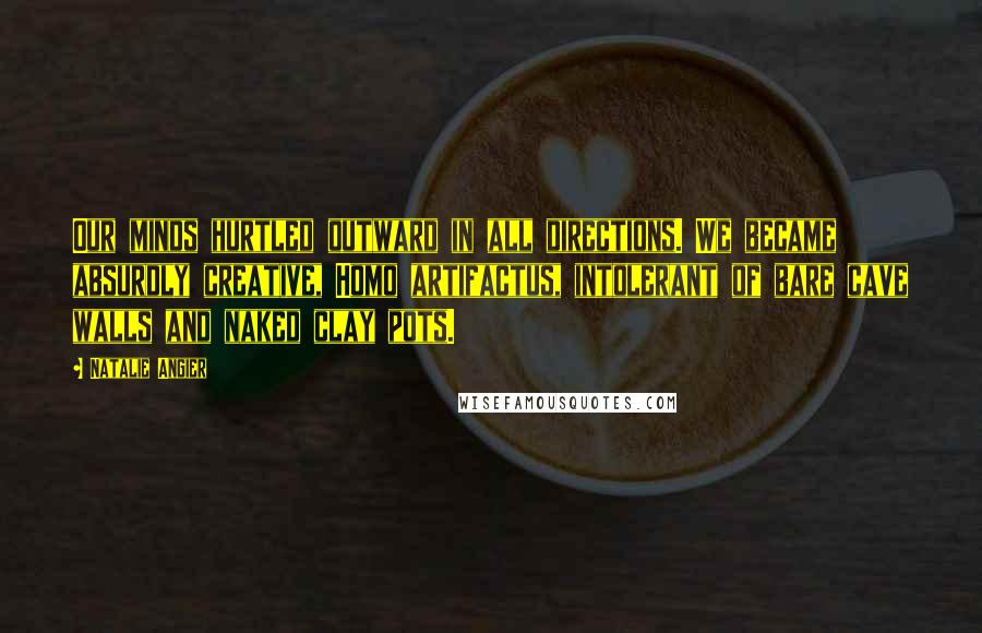 Natalie Angier Quotes: Our minds hurtled outward in all directions. We became absurdly creative, Homo artifactus, intolerant of bare cave walls and naked clay pots.