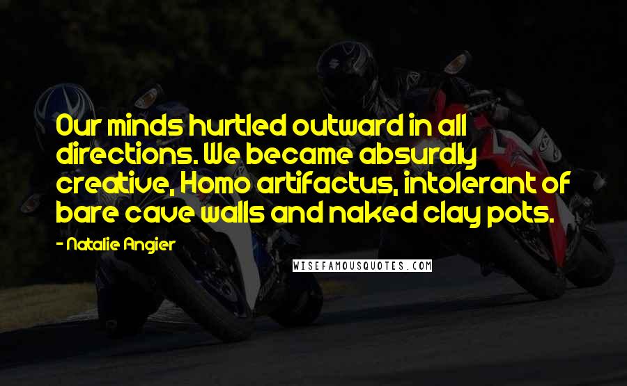 Natalie Angier Quotes: Our minds hurtled outward in all directions. We became absurdly creative, Homo artifactus, intolerant of bare cave walls and naked clay pots.