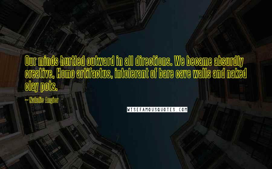 Natalie Angier Quotes: Our minds hurtled outward in all directions. We became absurdly creative, Homo artifactus, intolerant of bare cave walls and naked clay pots.