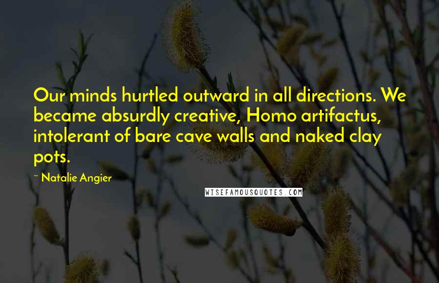 Natalie Angier Quotes: Our minds hurtled outward in all directions. We became absurdly creative, Homo artifactus, intolerant of bare cave walls and naked clay pots.