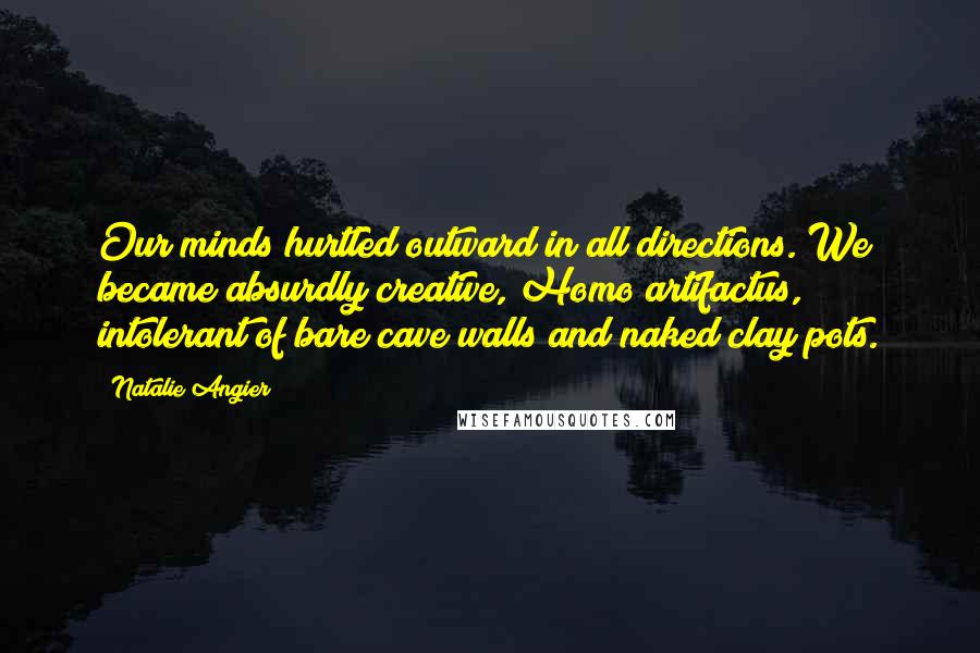 Natalie Angier Quotes: Our minds hurtled outward in all directions. We became absurdly creative, Homo artifactus, intolerant of bare cave walls and naked clay pots.