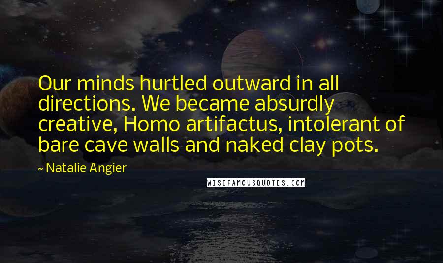 Natalie Angier Quotes: Our minds hurtled outward in all directions. We became absurdly creative, Homo artifactus, intolerant of bare cave walls and naked clay pots.