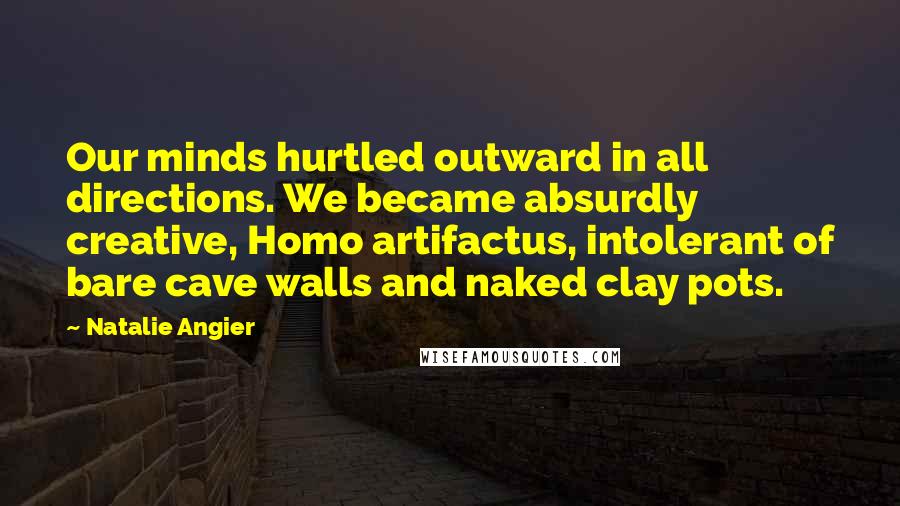 Natalie Angier Quotes: Our minds hurtled outward in all directions. We became absurdly creative, Homo artifactus, intolerant of bare cave walls and naked clay pots.