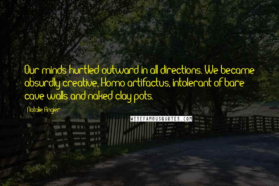 Natalie Angier Quotes: Our minds hurtled outward in all directions. We became absurdly creative, Homo artifactus, intolerant of bare cave walls and naked clay pots.