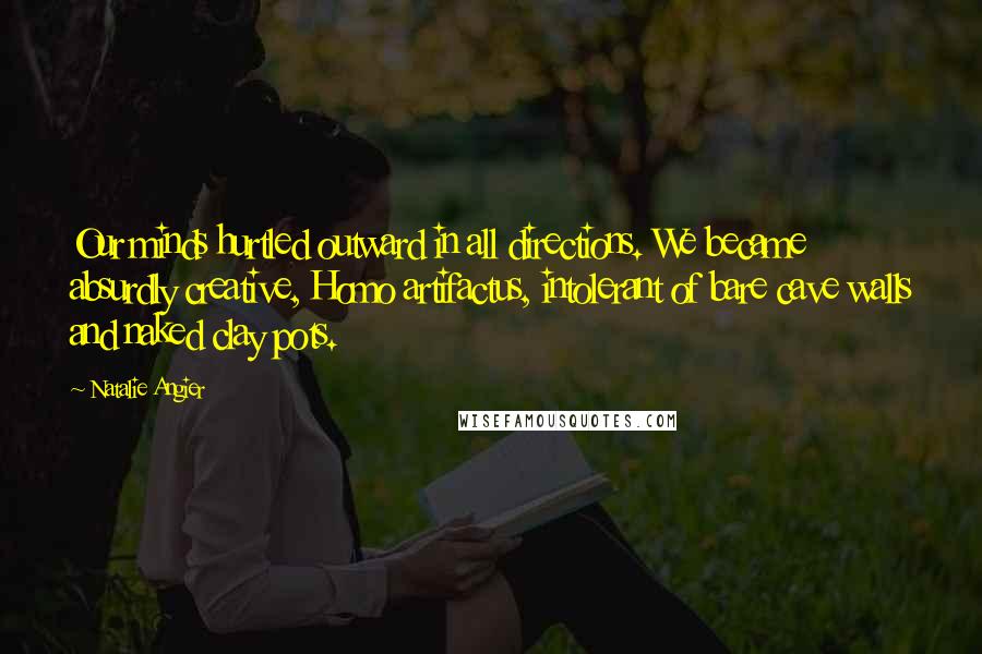 Natalie Angier Quotes: Our minds hurtled outward in all directions. We became absurdly creative, Homo artifactus, intolerant of bare cave walls and naked clay pots.