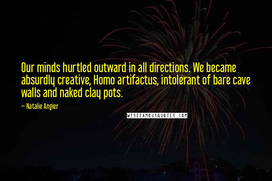 Natalie Angier Quotes: Our minds hurtled outward in all directions. We became absurdly creative, Homo artifactus, intolerant of bare cave walls and naked clay pots.