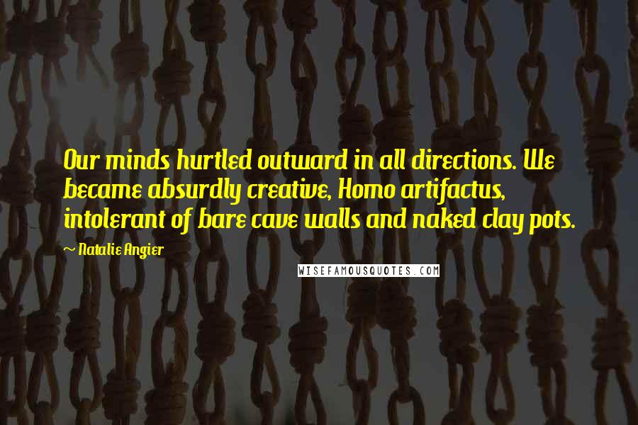 Natalie Angier Quotes: Our minds hurtled outward in all directions. We became absurdly creative, Homo artifactus, intolerant of bare cave walls and naked clay pots.