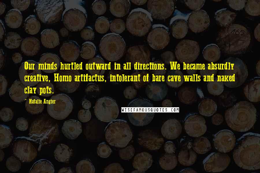 Natalie Angier Quotes: Our minds hurtled outward in all directions. We became absurdly creative, Homo artifactus, intolerant of bare cave walls and naked clay pots.