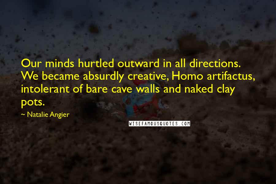 Natalie Angier Quotes: Our minds hurtled outward in all directions. We became absurdly creative, Homo artifactus, intolerant of bare cave walls and naked clay pots.