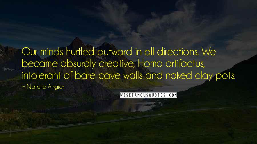 Natalie Angier Quotes: Our minds hurtled outward in all directions. We became absurdly creative, Homo artifactus, intolerant of bare cave walls and naked clay pots.