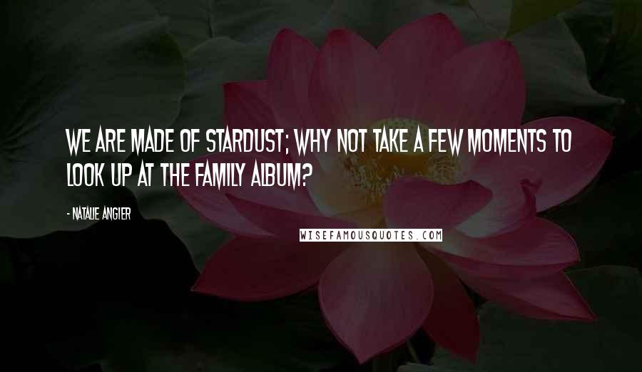 Natalie Angier Quotes: We are made of stardust; why not take a few moments to look up at the family album?