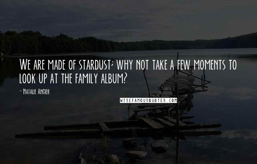 Natalie Angier Quotes: We are made of stardust; why not take a few moments to look up at the family album?