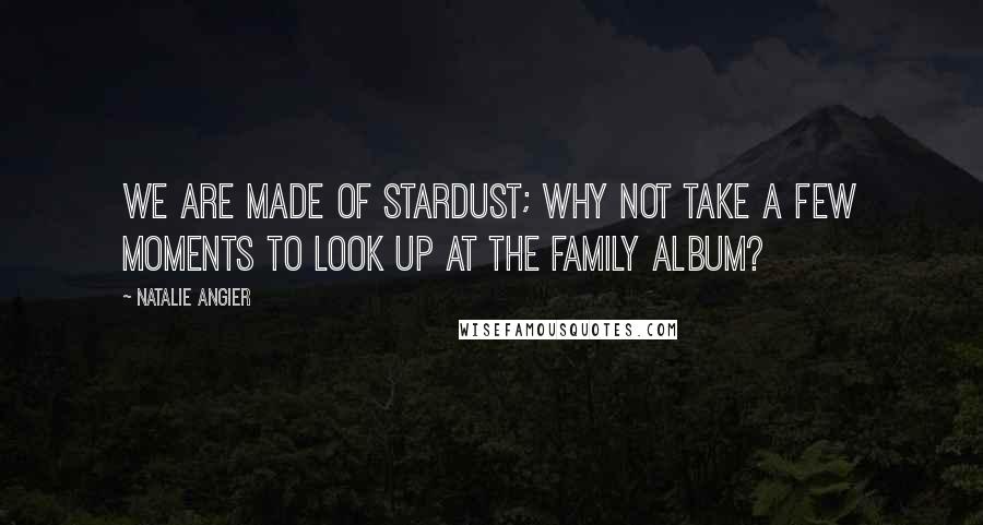 Natalie Angier Quotes: We are made of stardust; why not take a few moments to look up at the family album?