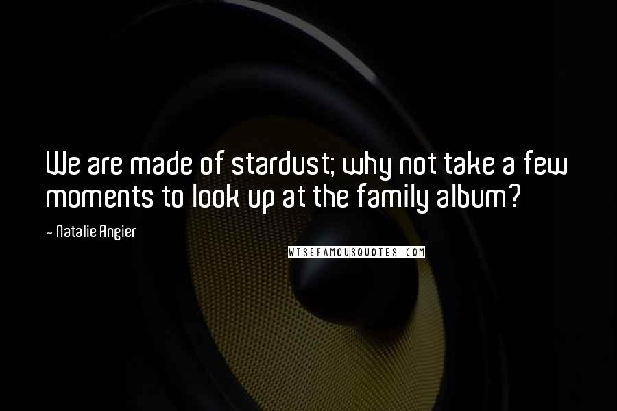 Natalie Angier Quotes: We are made of stardust; why not take a few moments to look up at the family album?