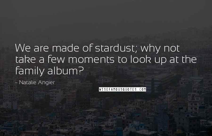 Natalie Angier Quotes: We are made of stardust; why not take a few moments to look up at the family album?