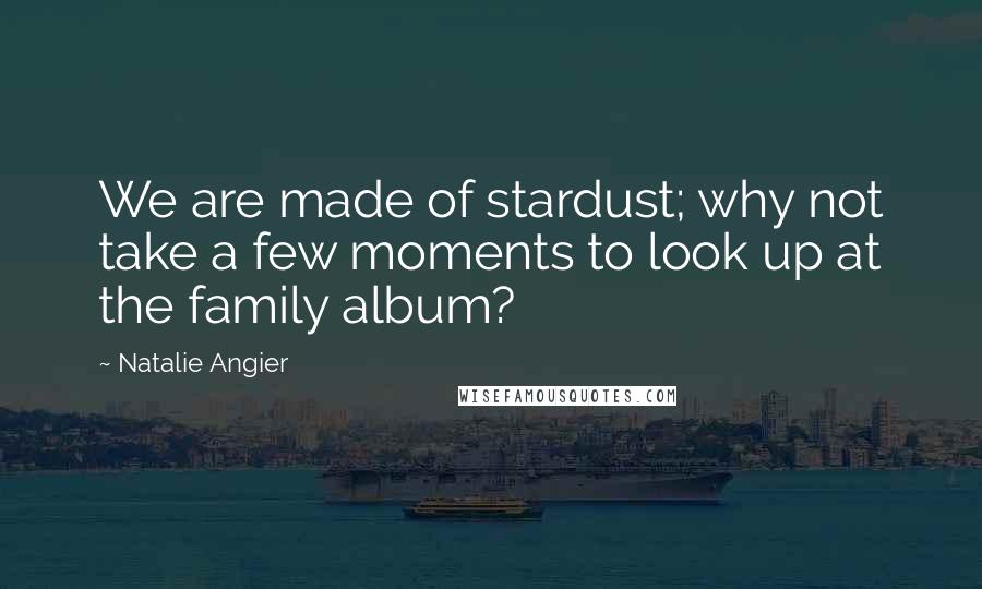 Natalie Angier Quotes: We are made of stardust; why not take a few moments to look up at the family album?