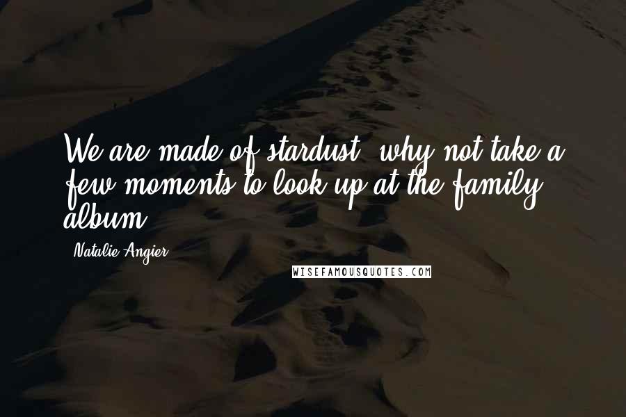 Natalie Angier Quotes: We are made of stardust; why not take a few moments to look up at the family album?