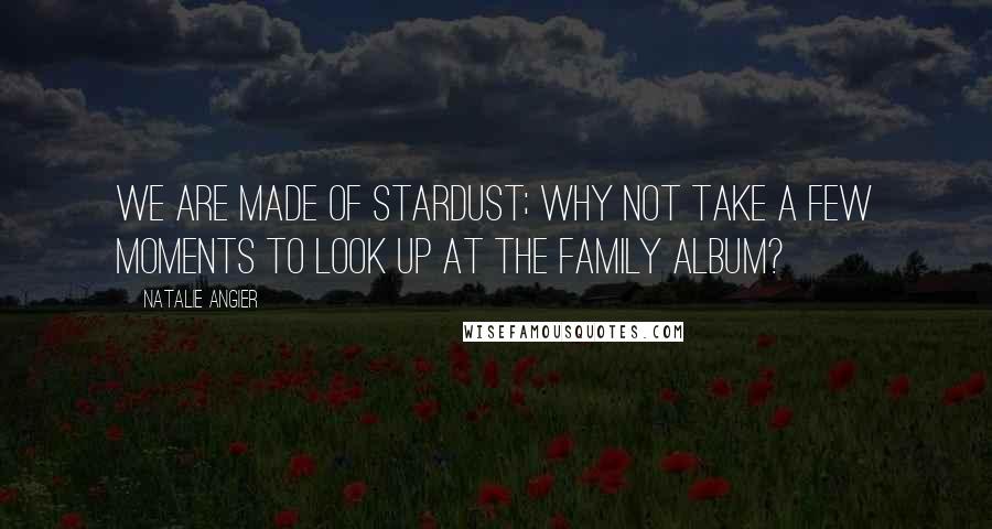 Natalie Angier Quotes: We are made of stardust; why not take a few moments to look up at the family album?