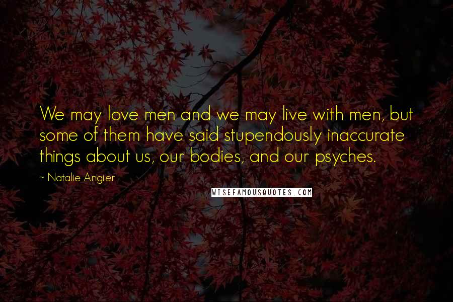 Natalie Angier Quotes: We may love men and we may live with men, but some of them have said stupendously inaccurate things about us, our bodies, and our psyches.