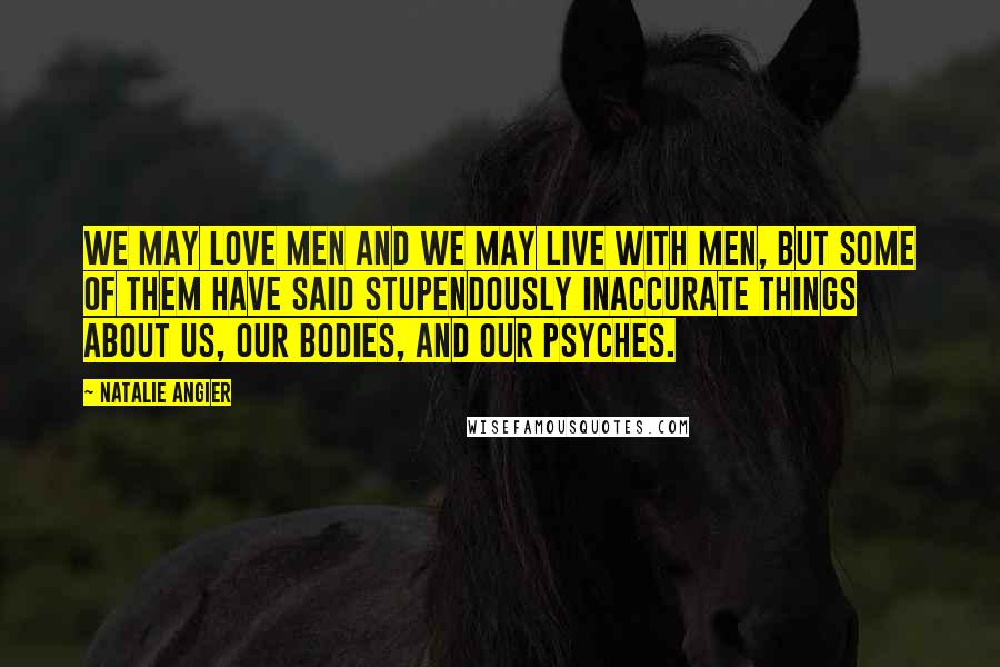 Natalie Angier Quotes: We may love men and we may live with men, but some of them have said stupendously inaccurate things about us, our bodies, and our psyches.