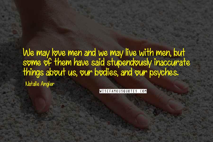 Natalie Angier Quotes: We may love men and we may live with men, but some of them have said stupendously inaccurate things about us, our bodies, and our psyches.