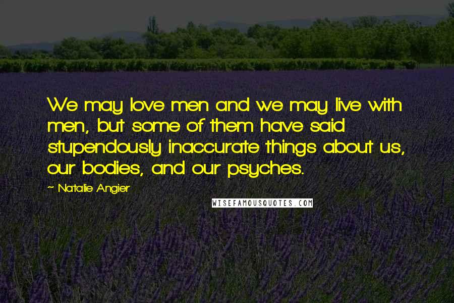 Natalie Angier Quotes: We may love men and we may live with men, but some of them have said stupendously inaccurate things about us, our bodies, and our psyches.