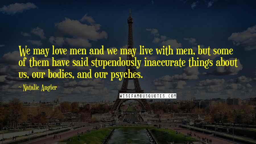 Natalie Angier Quotes: We may love men and we may live with men, but some of them have said stupendously inaccurate things about us, our bodies, and our psyches.