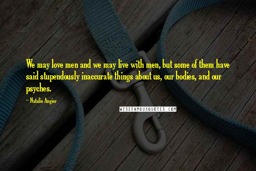 Natalie Angier Quotes: We may love men and we may live with men, but some of them have said stupendously inaccurate things about us, our bodies, and our psyches.