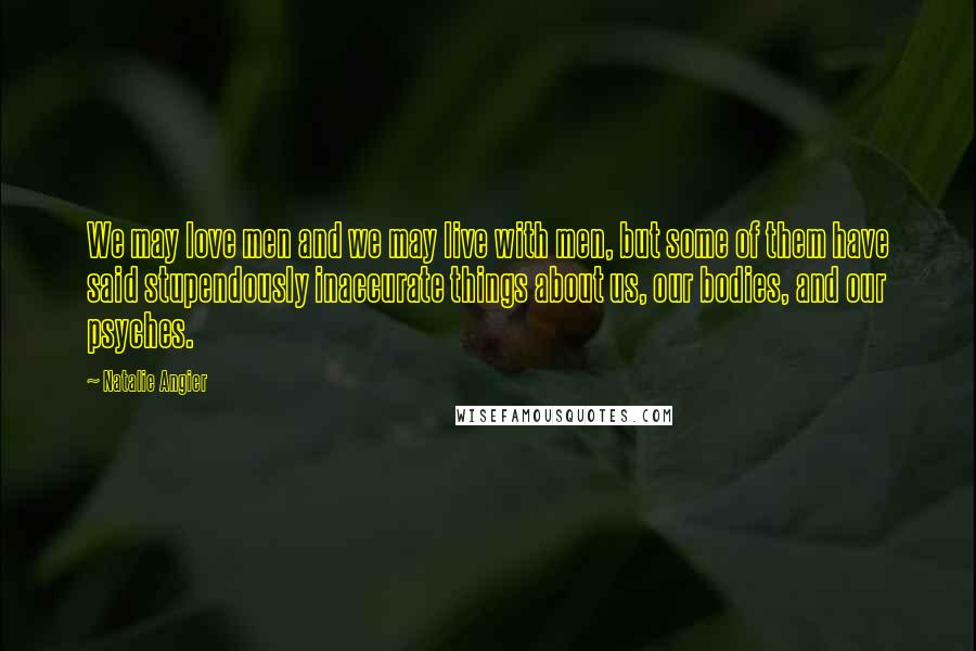 Natalie Angier Quotes: We may love men and we may live with men, but some of them have said stupendously inaccurate things about us, our bodies, and our psyches.