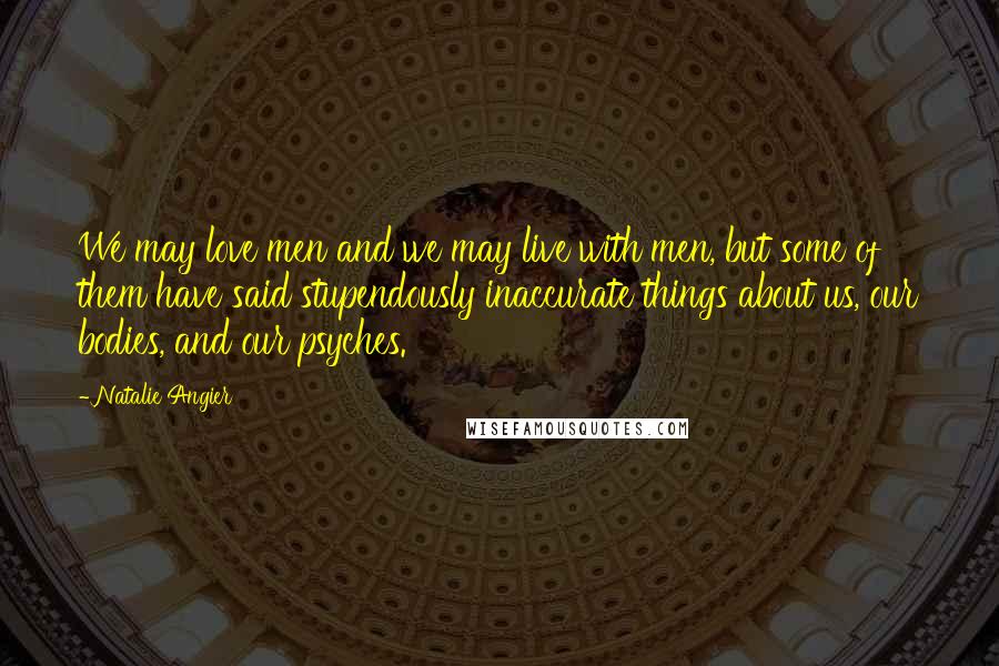 Natalie Angier Quotes: We may love men and we may live with men, but some of them have said stupendously inaccurate things about us, our bodies, and our psyches.