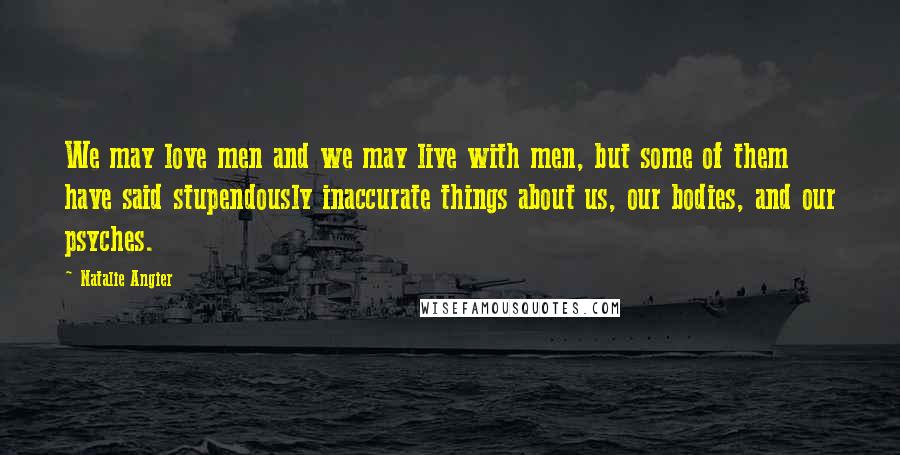 Natalie Angier Quotes: We may love men and we may live with men, but some of them have said stupendously inaccurate things about us, our bodies, and our psyches.