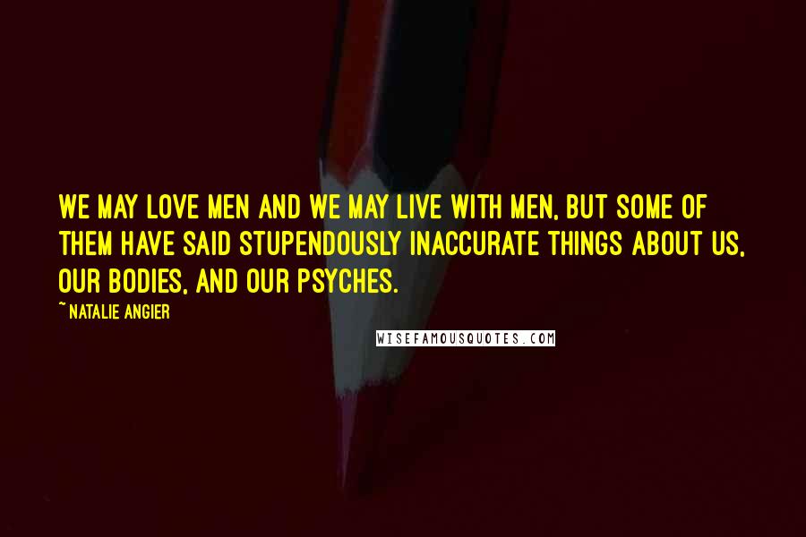 Natalie Angier Quotes: We may love men and we may live with men, but some of them have said stupendously inaccurate things about us, our bodies, and our psyches.