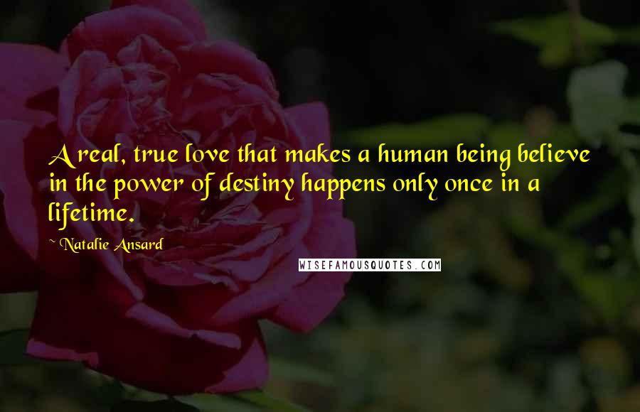 Natalie Ansard Quotes: A real, true love that makes a human being believe in the power of destiny happens only once in a lifetime.