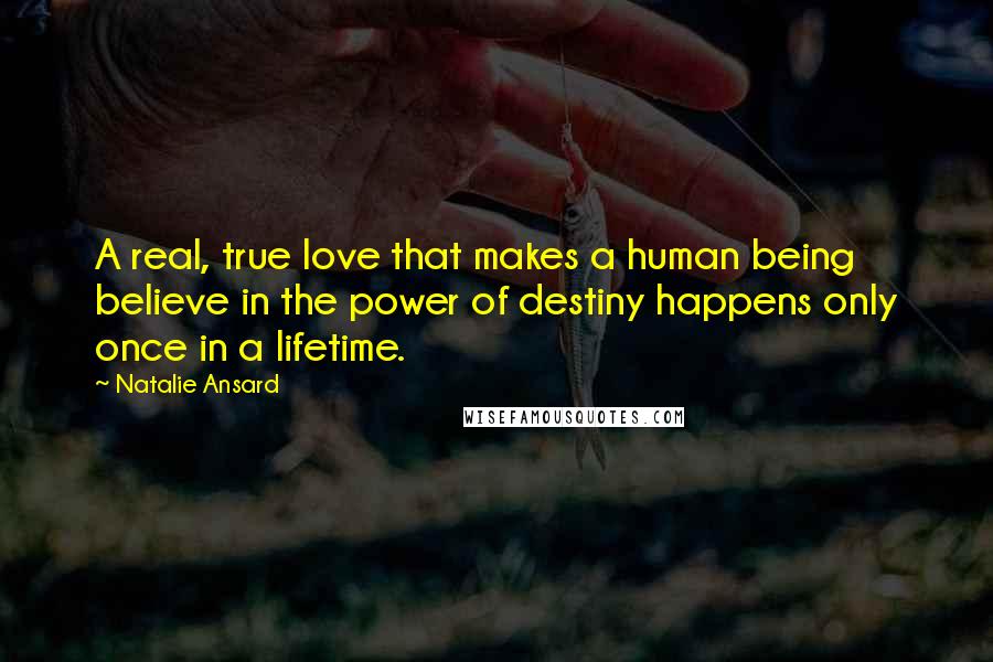 Natalie Ansard Quotes: A real, true love that makes a human being believe in the power of destiny happens only once in a lifetime.