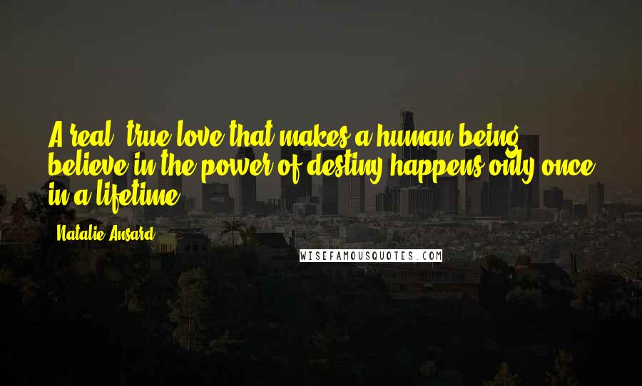 Natalie Ansard Quotes: A real, true love that makes a human being believe in the power of destiny happens only once in a lifetime.