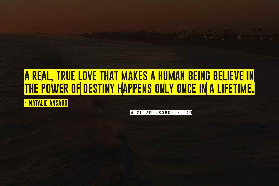 Natalie Ansard Quotes: A real, true love that makes a human being believe in the power of destiny happens only once in a lifetime.