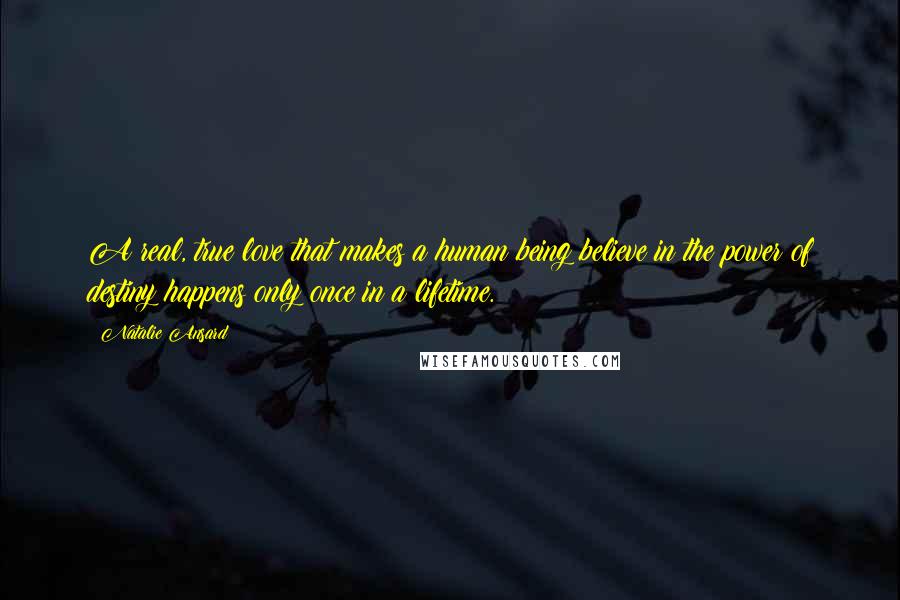 Natalie Ansard Quotes: A real, true love that makes a human being believe in the power of destiny happens only once in a lifetime.