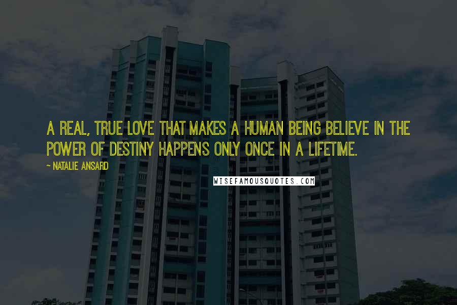 Natalie Ansard Quotes: A real, true love that makes a human being believe in the power of destiny happens only once in a lifetime.