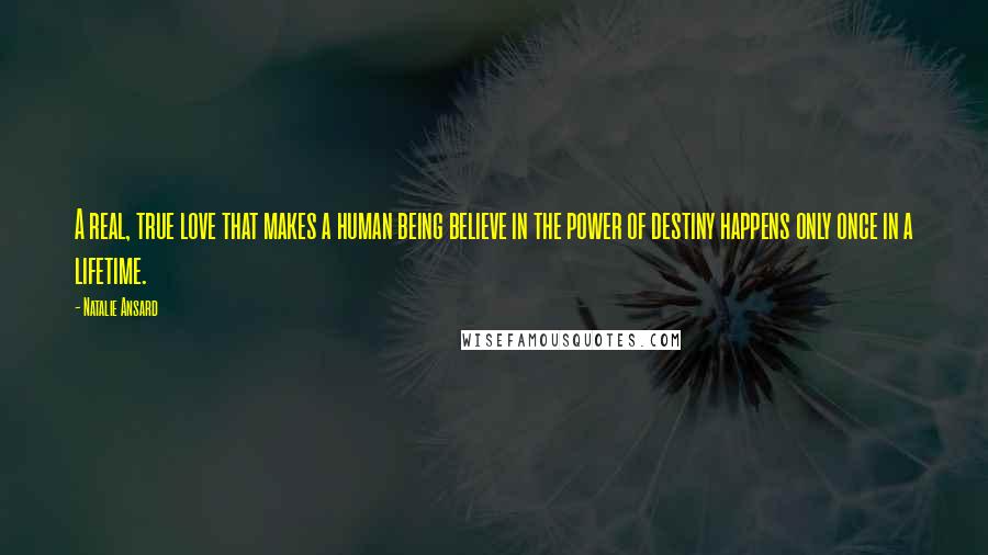 Natalie Ansard Quotes: A real, true love that makes a human being believe in the power of destiny happens only once in a lifetime.