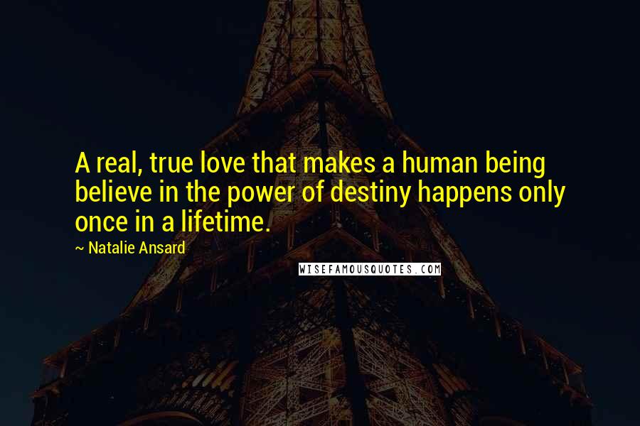 Natalie Ansard Quotes: A real, true love that makes a human being believe in the power of destiny happens only once in a lifetime.