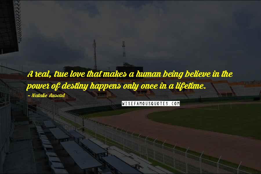 Natalie Ansard Quotes: A real, true love that makes a human being believe in the power of destiny happens only once in a lifetime.