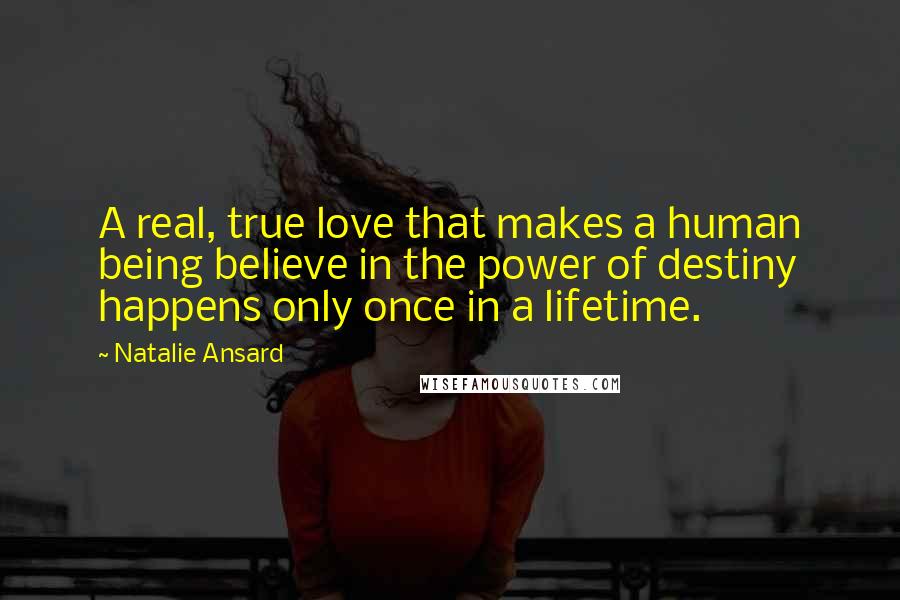 Natalie Ansard Quotes: A real, true love that makes a human being believe in the power of destiny happens only once in a lifetime.