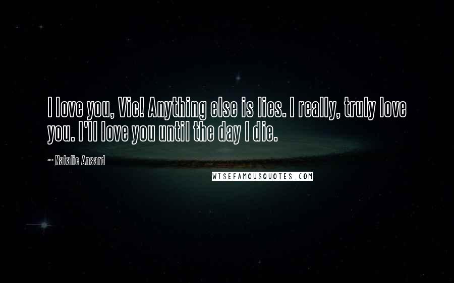 Natalie Ansard Quotes: I love you, Vic! Anything else is lies. I really, truly love you. I'll love you until the day I die.