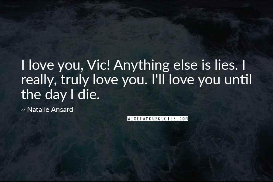 Natalie Ansard Quotes: I love you, Vic! Anything else is lies. I really, truly love you. I'll love you until the day I die.
