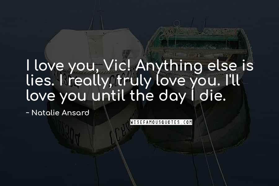 Natalie Ansard Quotes: I love you, Vic! Anything else is lies. I really, truly love you. I'll love you until the day I die.