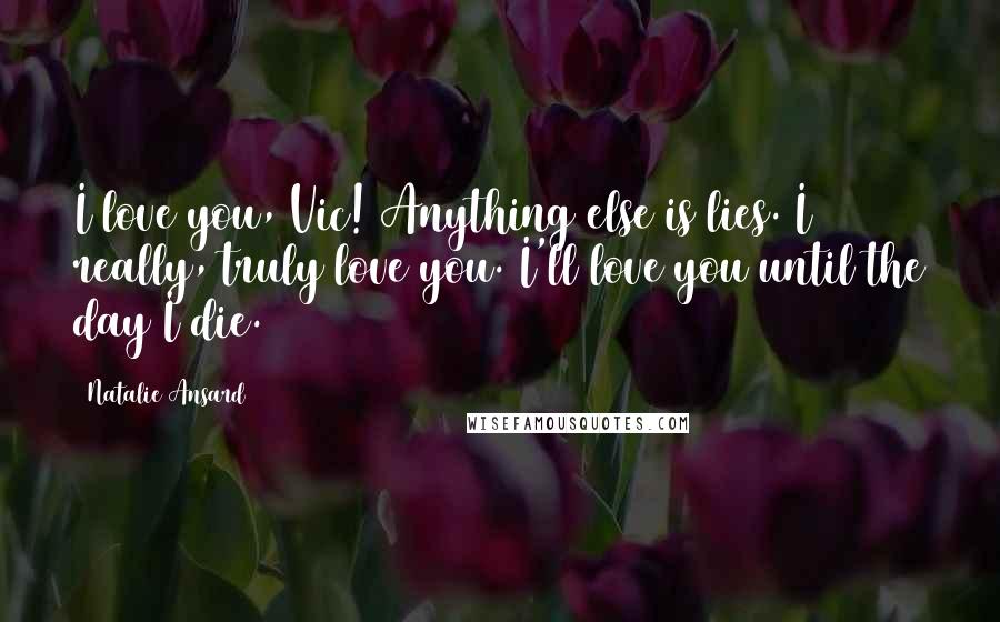 Natalie Ansard Quotes: I love you, Vic! Anything else is lies. I really, truly love you. I'll love you until the day I die.