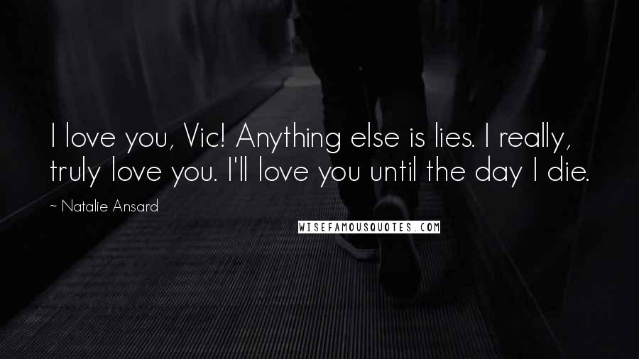 Natalie Ansard Quotes: I love you, Vic! Anything else is lies. I really, truly love you. I'll love you until the day I die.