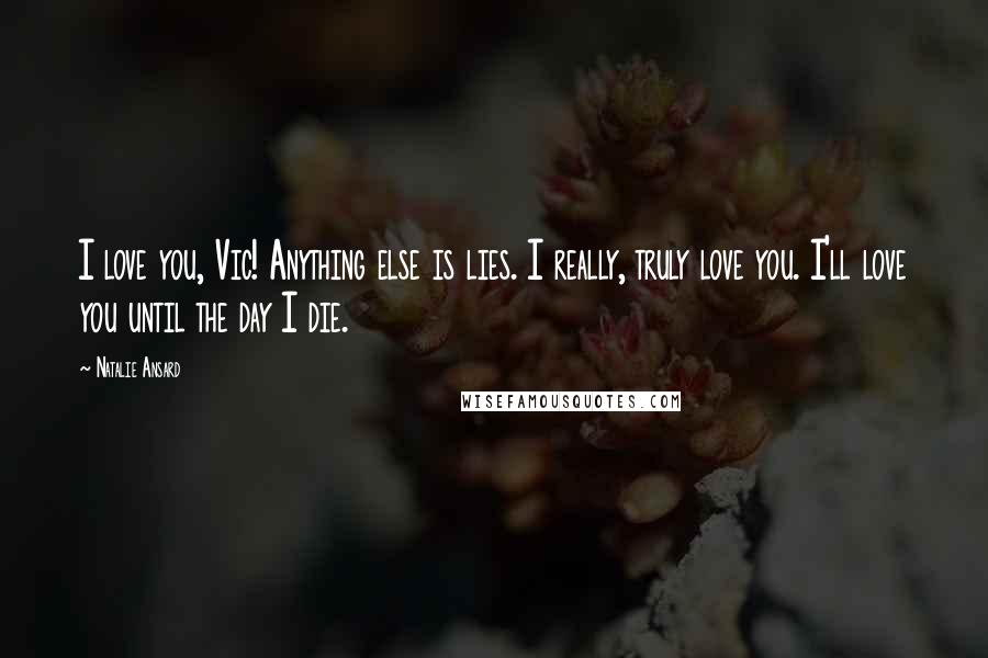 Natalie Ansard Quotes: I love you, Vic! Anything else is lies. I really, truly love you. I'll love you until the day I die.