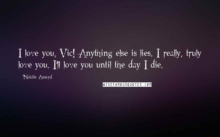 Natalie Ansard Quotes: I love you, Vic! Anything else is lies. I really, truly love you. I'll love you until the day I die.